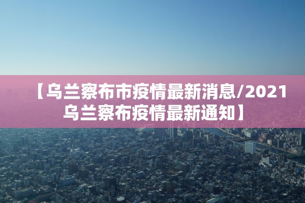 【乌兰察布市疫情最新消息/2021乌兰察布疫情最新通知】