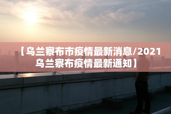 【乌兰察布市疫情最新消息/2021乌兰察布疫情最新通知】
