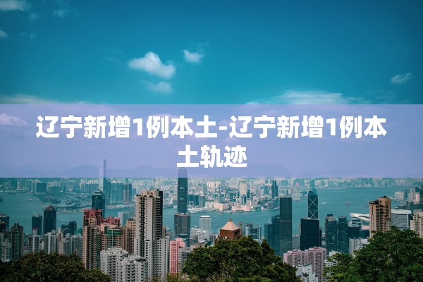 辽宁新增1例本土-辽宁新增1例本土轨迹