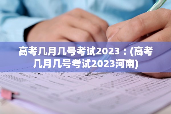 高考几月几号考试2023︰(高考几月几号考试2023河南)