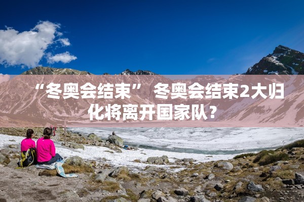 “冬奥会结束	” 冬奥会结束2大归化将离开国家队？