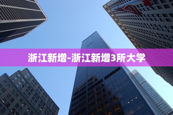 浙江新增-浙江新增3所大学 浙江新增-浙江新增3所大学