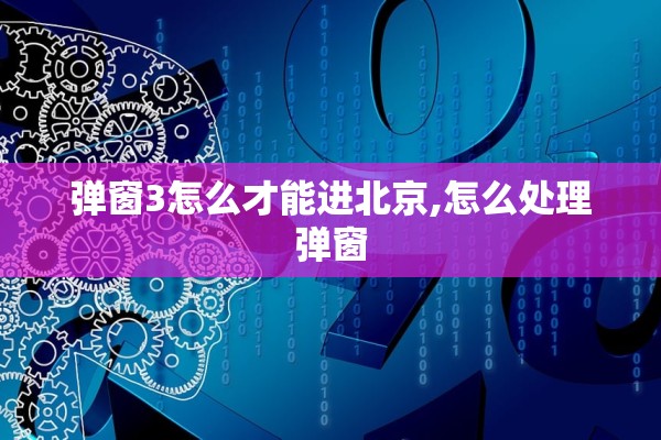 弹窗3怎么才能进北京,怎么处理弹窗 弹窗3怎么才能进北京,怎么处理弹窗