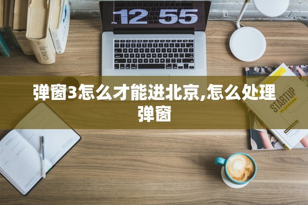 弹窗3怎么才能进北京,怎么处理弹窗 弹窗3怎么才能进北京,怎么处理弹窗