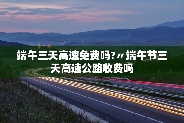 端午三天高速免费吗?〃端午节三天高速公路收费吗