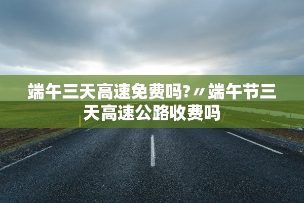 端午三天高速免费吗?〃端午节三天高速公路收费吗