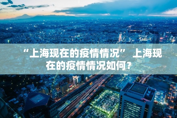 “上海现在的疫情情况	” 上海现在的疫情情况如何？