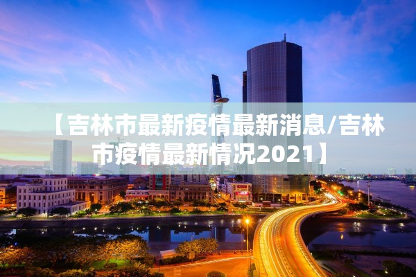 【吉林市最新疫情最新消息/吉林市疫情最新情况2021】