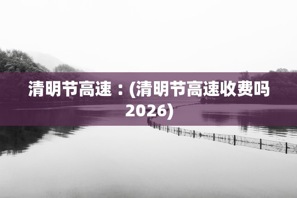清明节高速︰(清明节高速收费吗2026)