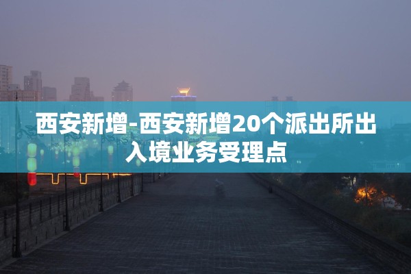 西安新增-西安新增20个派出所出入境业务受理点
