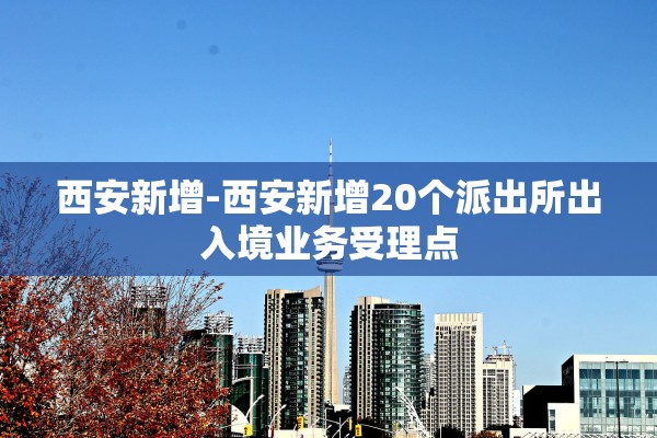 西安新增-西安新增20个派出所出入境业务受理点