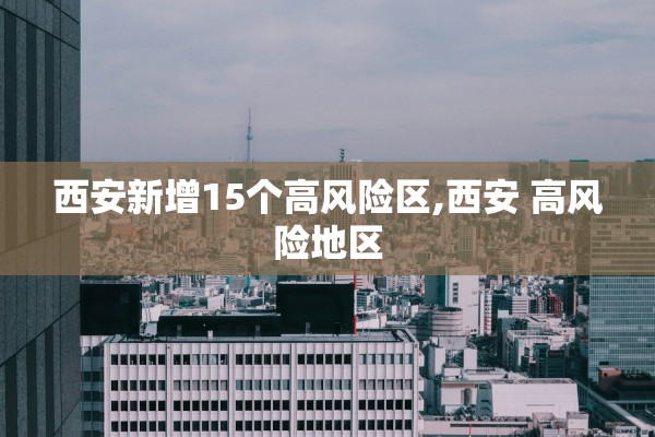 西安新增15个高风险区,西安 高风险地区