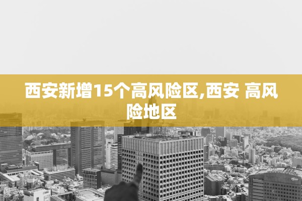 西安新增15个高风险区,西安 高风险地区
