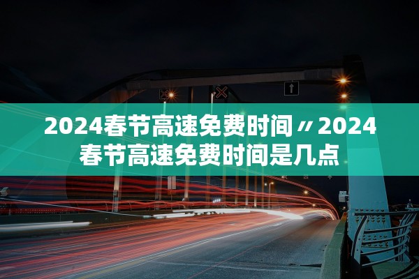 2024春节高速免费时间〃2024春节高速免费时间是几点