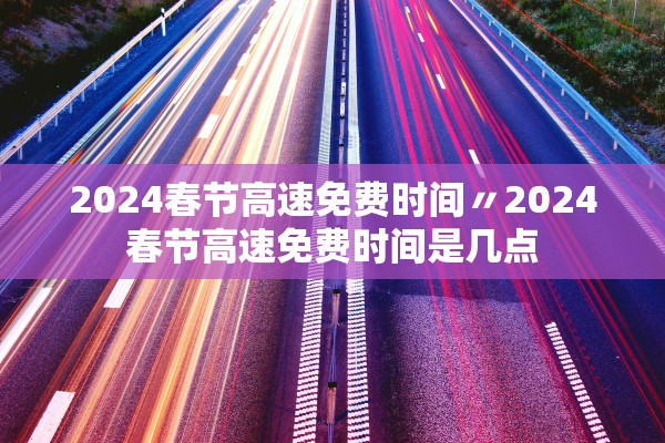 2024春节高速免费时间〃2024春节高速免费时间是几点