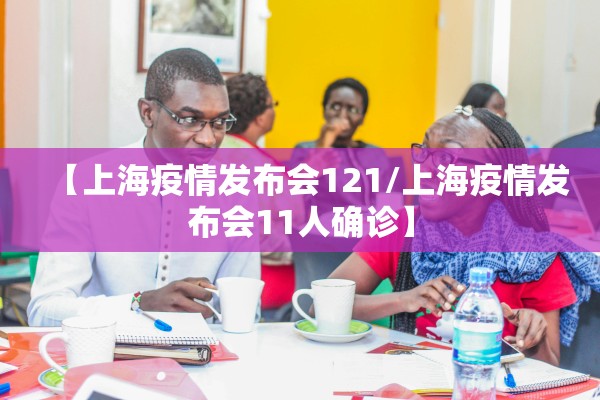 【上海疫情发布会121/上海疫情发布会11人确诊】
