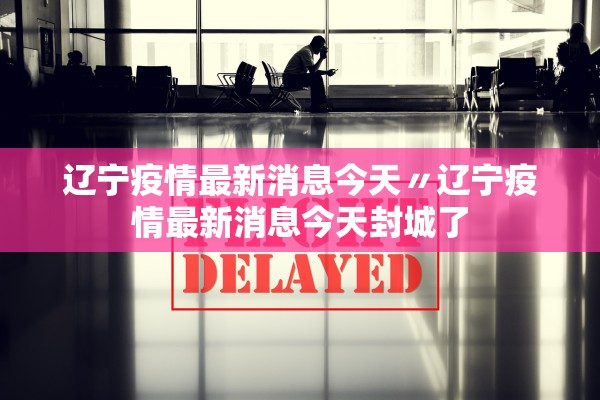 辽宁疫情最新消息今天〃辽宁疫情最新消息今天封城了