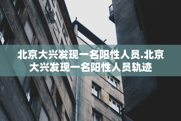 北京大兴发现一名阳性人员.北京大兴发现一名阳性人员轨迹