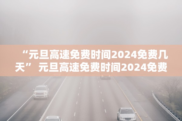 “元旦高速免费时间2024免费几天” 元旦高速免费时间2024免费几天啊？