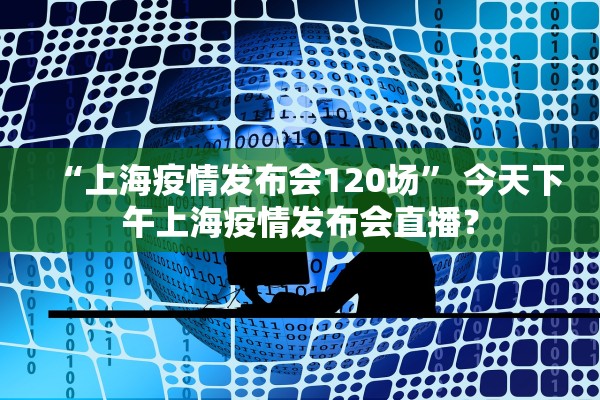 “上海疫情发布会120场” 今天下午上海疫情发布会直播？