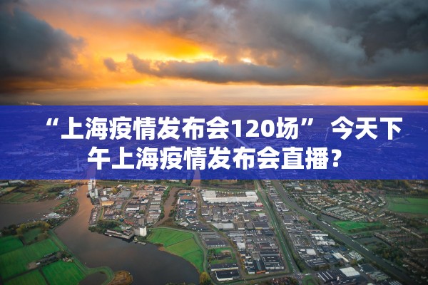 “上海疫情发布会120场” 今天下午上海疫情发布会直播？