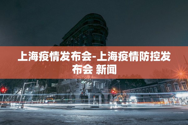 上海疫情发布会-上海疫情防控发布会 新闻