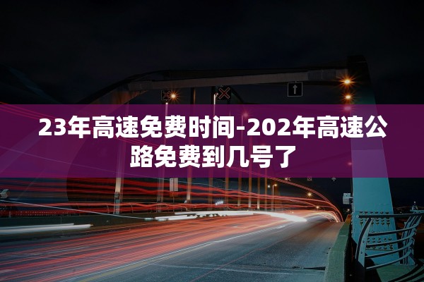 23年高速免费时间-202年高速公路免费到几号了