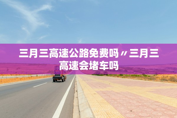 三月三高速公路免费吗〃三月三高速会堵车吗