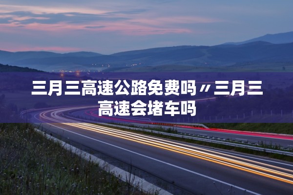 三月三高速公路免费吗〃三月三高速会堵车吗