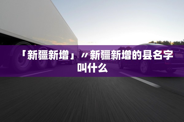 「新疆新增」〃新疆新增的县名字叫什么