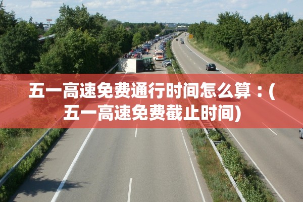 五一高速免费通行时间怎么算︰(五一高速免费截止时间)