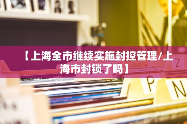 【上海全市继续实施封控管理/上海市封锁了吗】