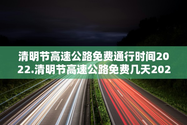 清明节高速公路免费通行时间2022.清明节高速公路免费几天2021年