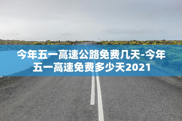今年五一高速公路免费几天-今年五一高速免费多少天2021