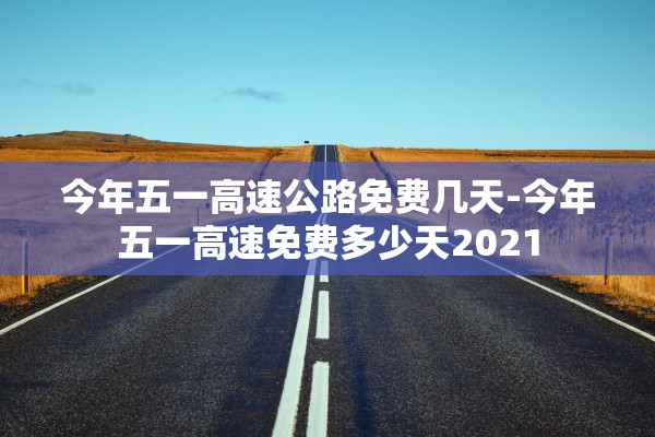 今年五一高速公路免费几天-今年五一高速免费多少天2021