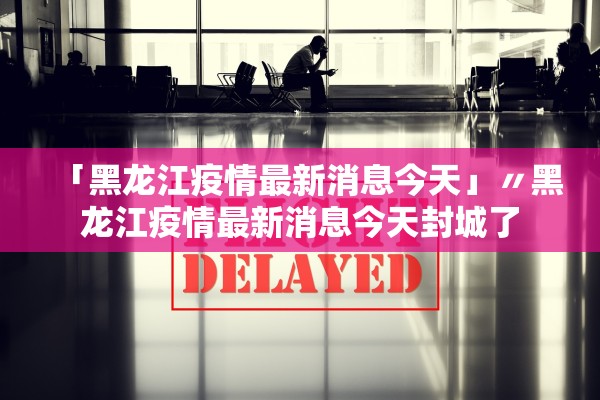 「黑龙江疫情最新消息今天」〃黑龙江疫情最新消息今天封城了