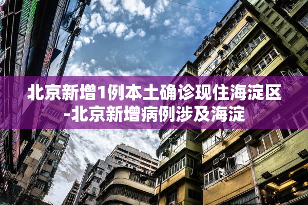 北京新增1例本土确诊现住海淀区-北京新增病例涉及海淀