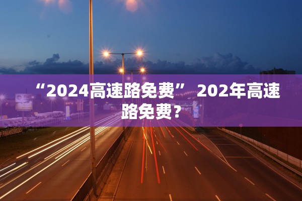 “2024高速路免费	” 202年高速路免费？