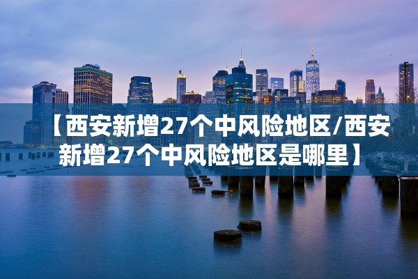 【西安新增27个中风险地区/西安新增27个中风险地区是哪里】