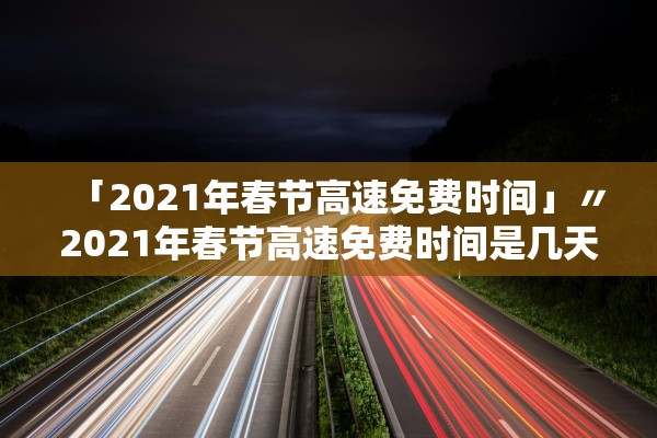 「2021年春节高速免费时间」〃2021年春节高速免费时间是几天