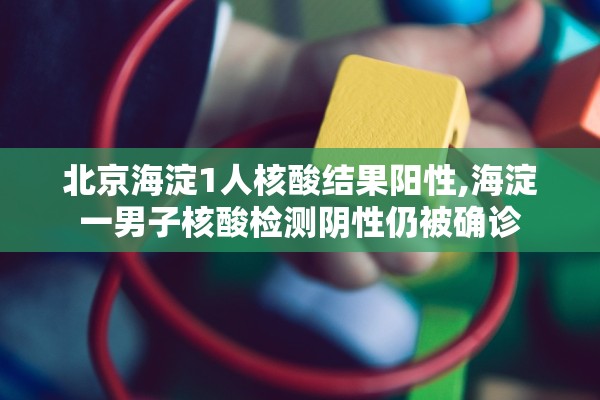 北京海淀1人核酸结果阳性,海淀一男子核酸检测阴性仍被确诊