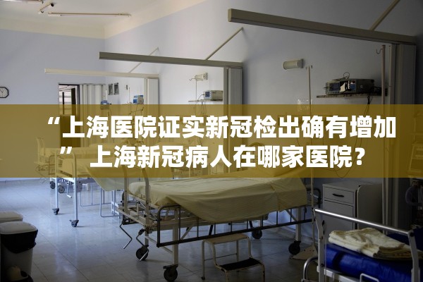 “上海医院证实新冠检出确有增加” 上海新冠病人在哪家医院？