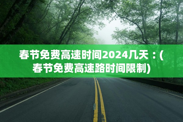 春节免费高速时间2024几天︰(春节免费高速路时间限制)