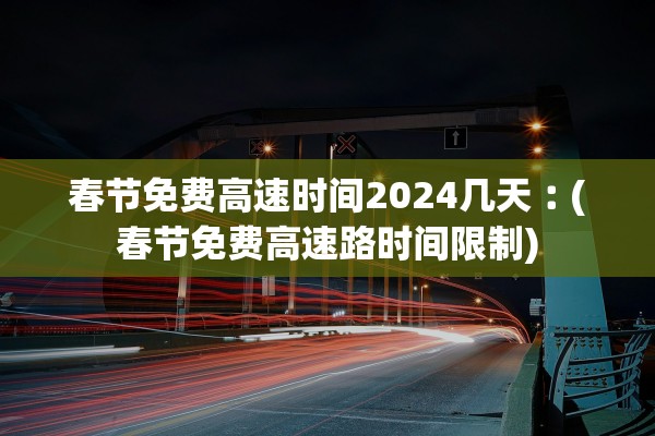 春节免费高速时间2024几天︰(春节免费高速路时间限制)