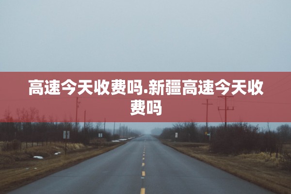 高速今天收费吗.新疆高速今天收费吗