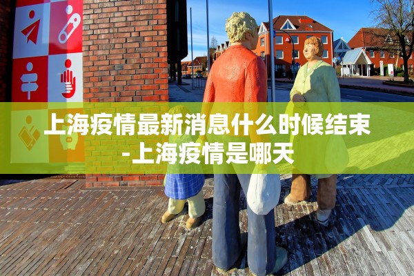 上海疫情最新消息什么时候结束-上海疫情是哪天