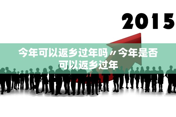 今年可以返乡过年吗〃今年是否可以返乡过年