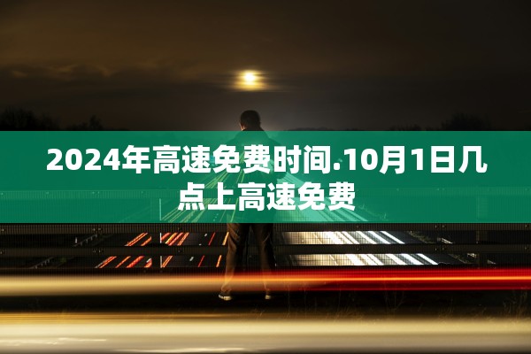 2024年高速免费时间.10月1日几点上高速免费