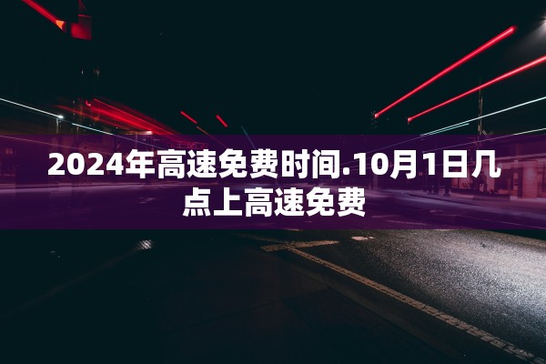 2024年高速免费时间.10月1日几点上高速免费