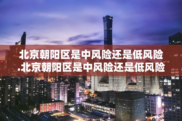 北京朝阳区是中风险还是低风险.北京朝阳区是中风险还是低风险地区
